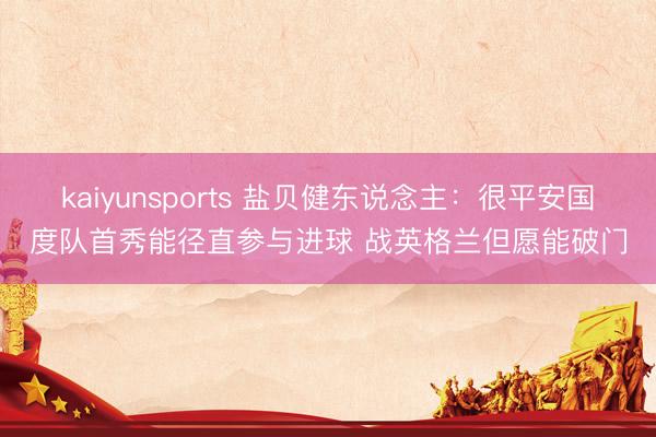 kaiyunsports 盐贝健东说念主：很平安国度队首秀能径直参与进球 战英格兰但愿能破门