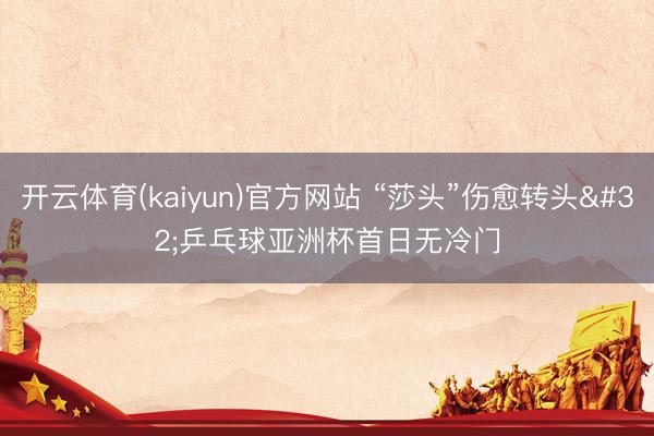开云体育(kaiyun)官方网站 “莎头”伤愈转头 乒乓球亚洲杯首日无冷门