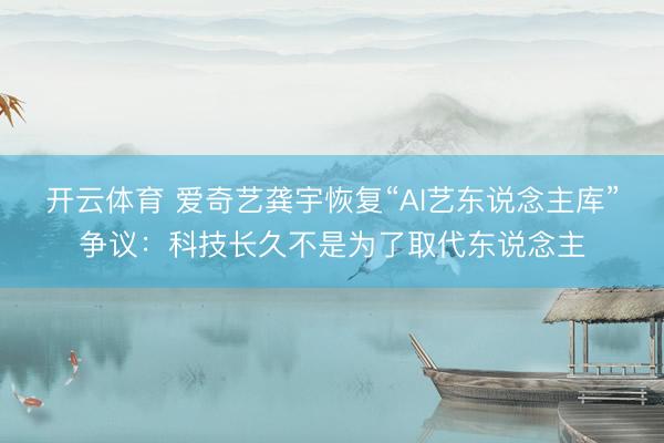 开云体育 爱奇艺龚宇恢复“AI艺东说念主库”争议：科技长久不是为了取代东说念主